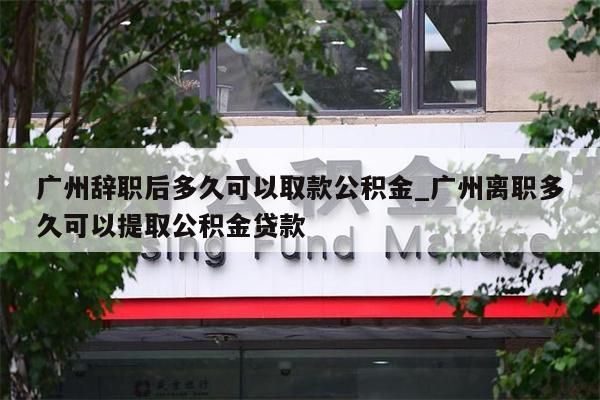 广州辞职后多久可以取款公积金_广州离职多久可以提取公积金贷款