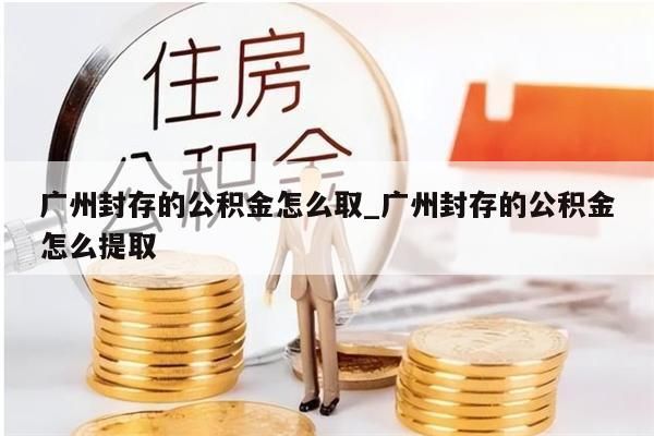 广州封存的公积金怎么取_广州封存的公积金怎么提取